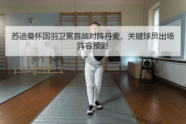 苏迪曼杯国羽卫冕首战对阵丹麦，关键球员出场阵容预测